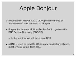 Apple Bonjour
• Introduced in MacOS X 10.2 (2002) with the name of
"Rendezvous", later renamed to "Bonjour"
• Bonjour implements MulticastDNS (mDNS) together with
DNS Service Discovery (DNS-SD)
• In this webinar, we will focus on mDNS
• mDNS is used on macOS, iOS in many applications: iTunes,
iChat, iPhoto, Safari, Terminal …
16
 
