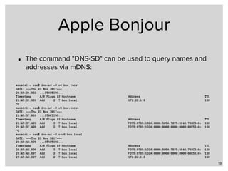 Apple Bonjour
• The command "DNS-SD" can be used to query names and
addresses via mDNS:
19
macmini:~ cas$ dns-sd -G v4 box.local
DATE: ---Thu 23 Nov 2017---
21:45:31.932 ...STARTING...
Timestamp A/R Flags if Hostname Address TTL
21:45:31.933 Add 2 7 box.local. 172.22.1.8 120
^C
macmini:~ cas$ dns-sd -G v6 box.local
DATE: ---Thu 23 Nov 2017---
21:45:37.063 ...STARTING...
Timestamp A/R Flags if Hostname Address TTL
21:45:37.499 Add 3 7 box.local. FD75:8765:1D2A:0000:505A:7B75:5F46:792C%<0> 120
21:45:37.499 Add 2 7 box.local. FD75:8765:1D2A:0000:0000:0000:0000:08C5%<0> 120
^C
macmini:~ cas$ dns-sd -G v4v6 box.local
DATE: ---Thu 23 Nov 2017---
21:45:48.695 ...STARTING...
Timestamp A/R Flags if Hostname Address TTL
21:45:48.696 Add 3 7 box.local. FD75:8765:1D2A:0000:505A:7B75:5F46:792C%<0> 120
21:45:48.697 Add 3 7 box.local. FD75:8765:1D2A:0000:0000:0000:0000:08C5%<0> 120
21:45:48.697 Add 2 7 box.local. 172.22.1.8 120
 
