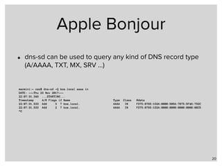 Apple Bonjour
• dns-sd can be used to query any kind of DNS record type
(A/AAAA, TXT, MX, SRV …)
20
macmini:~ cas$ dns-sd -Q box.local aaaa in
DATE: ---Thu 23 Nov 2017---
22:07:31.349 ...STARTING...
Timestamp A/R Flags if Name Type Class Rdata
22:07:31.533 Add 3 7 box.local. AAAA IN FD75:8765:1D2A:0000:505A:7B75:5F46:792C
22:07:31.533 Add 2 7 box.local. AAAA IN FD75:8765:1D2A:0000:0000:0000:0000:08C5
^C
 