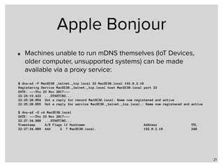 Apple Bonjour
• Machines unable to run mDNS themselves (IoT Devices,
older computer, unsupported systems) can be made
available via a proxy service:
21
$ dns-sd -P MacSE30 _telnet._tcp local 23 MacSE30.local 192.0.2.10
Registering Service MacSE30._telnet._tcp.local host MacSE30.local port 23
DATE: ---Thu 23 Nov 2017---
22:25:19.422 ...STARTING...
22:25:20.054 Got a reply for record MacSE30.local: Name now registered and active
22:25:20.055 Got a reply for service MacSE30._telnet._tcp.local.: Name now registered and active
$ dns-sd -G v4 MacSE30.local
DATE: ---Thu 23 Nov 2017---
22:27:34.808 ...STARTING...
Timestamp A/R Flags if Hostname Address TTL
22:27:34.809 Add 2 7 MacSE30.local. 192.0.2.10 240
 