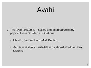 Avahi
• The Avahi-System is installed and enabled on many
popular Linux Desktop distributions
• Ubuntu, Fedora, Linux-Mint, Debian …
• And is available for installation for almost all other Linux
systems
25
 