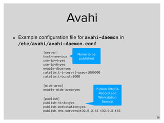 Avahi
26
[server] 
host-name=box 
use-ipv4=yes 
use-ipv6=yes 
enable-dbus=yes 
ratelimit-interval-usec=1000000 
ratelimit-burst=1000
[wide-area] 
enable-wide-area=yes
[publish] 
publish-hinfo=yes 
publish-workstation=yes 
publish-dns-servers=192.0.2.53 192.0.2.153
• Example conﬁguration ﬁle for avahi-daemon in  
/etc/avahi/avahi-daemon.conf
Name to be
published
Publish HINFO-
Record and
Workstation
Service
 