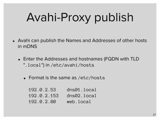 Avahi-Proxy publish
• Avahi can publish the Names and Addresses of other hosts
in mDNS
• Enter the Addresses and hostnames (FQDN with TLD
".local") in /etc/avahi/hosts
• Format is the same as /etc/hosts 
 
192.0.2.53 dns01.local 
192.0.2.153 dns02.local 
192.0.2.80 web.local
27
 