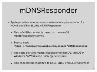 mDNSResponder
• Apple provides an open source reference implementation for
mDNS and DNS-SD, the mDNSResponder
• This mDNSResponder is based on the macOS
mDNSResponder service
• Source code 
https://opensource.apple.com/source/mDNSResponder
• The code contains mDNSResponder for macOS, MacOS 9,
Windows, VxWorks and Posix (generic Unix)
• This code has been ported to Linux, xBSD and Solaris/Illumnos
30
 