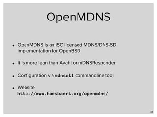 OpenMDNS
• OpenMDNS is an ISC licensed MDNS/DNS-SD
implementation for OpenBSD
• It is more lean than Avahi or mDNSResponder
• Conﬁguration via mdnsctl commandline tool
• Website 
http://www.haesbaert.org/openmdns/
33
 