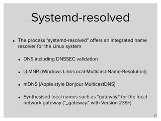 Systemd-resolved
• The process "systemd-resolved" oﬀers an integrated name
resolver for the Linux system
• DNS including DNSSEC validation
• LLMNR (Windows Link-Local-Multicast-Name-Resolution)
• mDNS (Apple style Bonjour MulticastDNS)
• Synthesised local names such as "gateway." for the local
network gateway ("_gateway." with Version 235+)
37
 