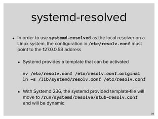 systemd-resolved
• In order to use systemd-resolved as the local resolver on a
Linux system, the conﬁguration in /etc/resolv.conf must
point to the 127.0.0.53 address
• Systemd provides a template that can be activated 
 
mv /etc/resolv.conf /etc/resolv.conf.original 
ln -s /lib/systemd/resolv.conf /etc/resolv.conf
• With Systemd 236, the systemd provided template-ﬁle will
move to /run/systemd/resolve/stub-resolv.conf
and will be dynamic
39
 