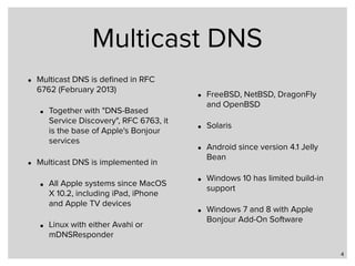 Multicast DNS
• Multicast DNS is deﬁned in RFC
6762 (February 2013)
• Together with "DNS-Based
Service Discovery", RFC 6763, it
is the base of Apple's Bonjour
services
• Multicast DNS is implemented in
• All Apple systems since MacOS
X 10.2, including iPad, iPhone
and Apple TV devices
• Linux with either Avahi or
mDNSResponder
• FreeBSD, NetBSD, DragonFly
and OpenBSD
• Solaris
• Android since version 4.1 Jelly
Bean
• Windows 10 has limited build-in
support
• Windows 7 and 8 with Apple
Bonjour Add-On Software
4
 