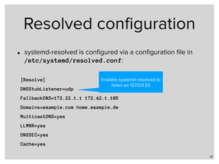 Resolved conﬁguration
• systemd-resolved is conﬁgured via a conﬁguration ﬁle in  
/etc/systemd/resolved.conf:
41
[Resolve]
DNSStubListener=udp
FallbackDNS=172.22.1.1 172.42.1.105
Domains=example.com home.example.de
MulticastDNS=yes
LLMNR=yes
DNSSEC=yes
Cache=yes
Enables systemd-resolved to
listen on 127.0.0.53
 
