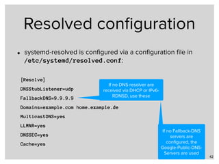 Resolved conﬁguration
• systemd-resolved is conﬁgured via a conﬁguration ﬁle in  
/etc/systemd/resolved.conf:
42
[Resolve]
DNSStubListener=udp
FallbackDNS=9.9.9.9
Domains=example.com home.example.de
MulticastDNS=yes
LLMNR=yes
DNSSEC=yes
Cache=yes
If no DNS resolver are
received via DHCP or IPv6-
RDNSD, use these
If no Fallback-DNS
servers are
conﬁgured, the
Google-Public-DNS-
Servers are used
 