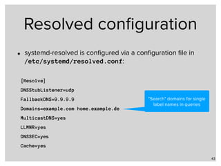 Resolved conﬁguration
• systemd-resolved is conﬁgured via a conﬁguration ﬁle in  
/etc/systemd/resolved.conf:
43
[Resolve]
DNSStubListener=udp
FallbackDNS=9.9.9.9
Domains=example.com home.example.de
MulticastDNS=yes
LLMNR=yes
DNSSEC=yes
Cache=yes
"Search" domains for single
label names in queries
 