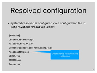 Resolved conﬁguration
• systemd-resolved is conﬁgured via a conﬁguration ﬁle in  
/etc/systemd/resolved.conf:
44
[Resolve]
DNSStubListener=udp
FallbackDNS=9.9.9.9
Domains=example.com home.example.de
MulticastDNS=yes
LLMNR=yes
DNSSEC=yes
Cache=yes
Enable mDNS resolution and
publication
 