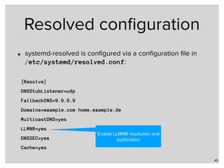 Resolved conﬁguration
• systemd-resolved is conﬁgured via a conﬁguration ﬁle in  
/etc/systemd/resolved.conf:
45
[Resolve]
DNSStubListener=udp
FallbackDNS=9.9.9.9
Domains=example.com home.example.de
MulticastDNS=yes
LLMNR=yes
DNSSEC=yes
Cache=yes
Enable LLMNR resolution and
publication
 