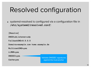 Resolved conﬁguration
• systemd-resolved is conﬁgured via a conﬁguration ﬁle in  
/etc/systemd/resolved.conf:
46
[Resolve]
DNSStubListener=udp
FallbackDNS=9.9.9.9
Domains=example.com home.example.de
MulticastDNS=yes
LLMNR=yes
DNSSEC=yes
Cache=yes
Validate DNSSEC signatures
against the trust-anchor
 