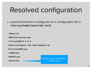 Resolved conﬁguration
• systemd-resolved is conﬁgured via a conﬁguration ﬁle in  
/etc/systemd/resolved.conf:
47
[Resolve]
DNSStubListener=udp
FallbackDNS=9.9.9.9
Domains=example.com home.example.de
MulticastDNS=yes
LLMNR=yes
DNSSEC=yes
Cache=yes
Enable a local DNS/mDNS/
LLMNR cache
 