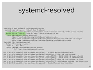 systemd-resolved
48
[user@box]~% sudo systemctl status systemd-resolved
● systemd-resolved.service - Network Name Resolution
Loaded: loaded (/usr/lib/systemd/system/systemd-resolved.service; enabled; vendor preset: disable
Active: active (running) since Thu 2017-11-23 11:59:24 CET; 9s ago
Docs: man:systemd-resolved.service(8)
https://www.freedesktop.org/wiki/Software/systemd/resolved
https://www.freedesktop.org/wiki/Software/systemd/writing-network-configuration-managers
https://www.freedesktop.org/wiki/Software/systemd/writing-resolver-clients
Main PID: 7017 (systemd-resolve)
Status: "Processing requests..."
Tasks: 1 (limit: 4915)
CGroup: /system.slice/systemd-resolved.service
└─7017 /usr/lib/systemd/systemd-resolved
Nov 23 11:59:24 csmobile4.home.strotmann.de systemd[1]: Starting Network Name Resolution...
Nov 23 11:59:24 csmobile4.home.strotmann.de systemd-resolved[7017]: Positive Trust Anchors:
Nov 23 11:59:24 csmobile4.home.strotmann.de systemd-resolved[7017]: . IN DS 19036 8 2 49aac11d7b6f64
Nov 23 11:59:24 csmobile4.home.strotmann.de systemd-resolved[7017]: . IN DS 20326 8 2 e06d44b80b8f1d
Nov 23 11:59:24 csmobile4.home.strotmann.de systemd-resolved[7017]: Negative trust anchors: 10.in-ad…
Nov 23 11:59:24 csmobile4.home.strotmann.de systemd-resolved[7017]: Using system hostname 'box.example.com'
Nov 23 11:59:24 csmobile4.home.strotmann.de systemd[1]: Started Network Name Resolution.
 