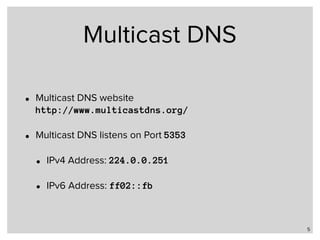 Multicast DNS
• Multicast DNS website 
http://www.multicastdns.org/
• Multicast DNS listens on Port 5353
• IPv4 Address: 224.0.0.251
• IPv6 Address: ff02::fb
5
 