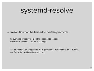 systemd-resolve
• Resolution can be limited to certain protocols: 
 
% systemd-resolve -p mdns macmini3.local 
macmini3.local: 192.0.2.3%p3p1 
 
 
-- Information acquired via protocol mDNS/IPv4 in 13.6ms. 
-- Data is authenticated: no
50
 