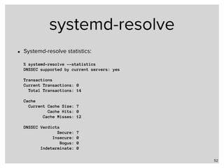 systemd-resolve
• Systemd-resolve statistics: 
 
% systemd-resolve --statistics 
DNSSEC supported by current servers: yes 
 
Transactions 
Current Transactions: 0 
Total Transactions: 14 
 
Cache 
Current Cache Size: 7 
Cache Hits: 0 
Cache Misses: 12 
 
DNSSEC Verdicts 
Secure: 7 
Insecure: 0 
Bogus: 0 
Indeterminate: 0
52
 