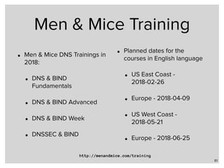 Men & Mice Training
• Men & Mice DNS Trainings in
2018:
• DNS & BIND
Fundamentals
• DNS & BIND Advanced
• DNS & BIND Week
• DNSSEC & BIND
• Planned dates for the
courses in English language
• US East Coast -
2018-02-26
• Europe - 2018-04-09
• US West Coast -
2018-05-21
• Europe - 2018-06-25
61
http://menandmice.com/training
 