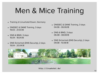Men & Mice Training
• Training @ Linuxhotel Essen, Germany
• DNSSEC & DANE Training, 3 days 
19.03 - 21.03.18
• DNS & BIND, 3 days  
16.04 - 18.04.18
• DNS Sicherheit (DNS Security), 2 days 
19.04 - 20.04.18
• DNSSEC & DANE Training, 3 days 
04.06 - 06.06.18
• DNS & BIND, 3 days 
06.08 - 08.08.18
• DNS Sicherheit (DNS Security), 2 days 
09.08 - 10.08.18
62
http://linuxhotel.de/
 