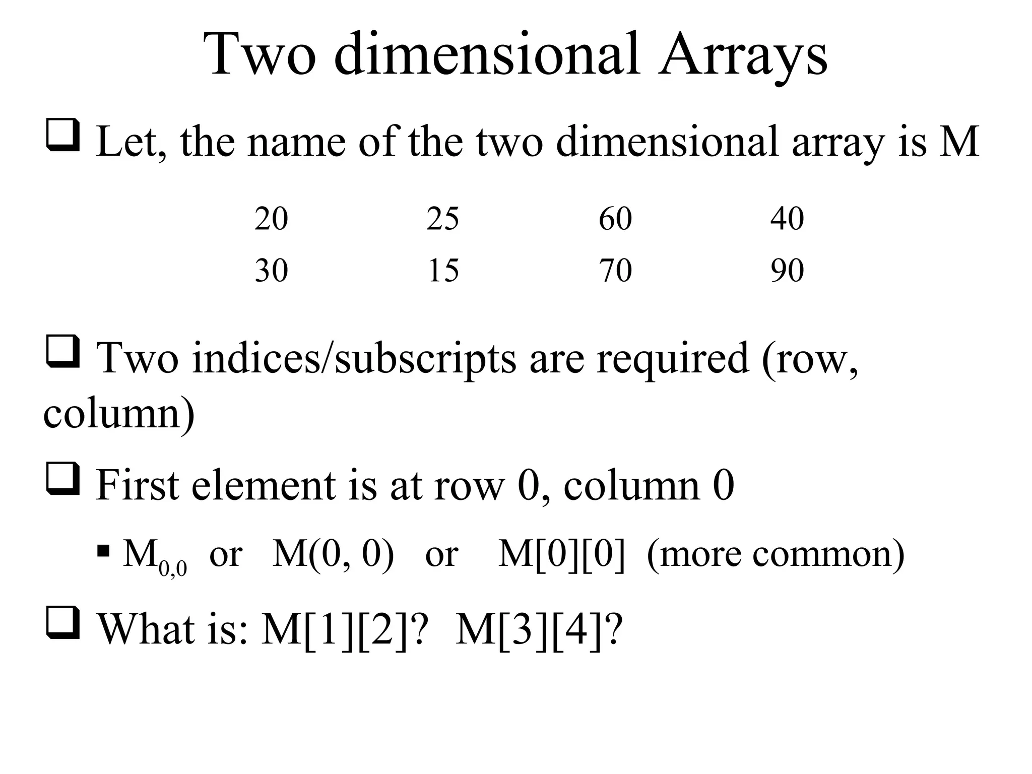 Two dimensional Arrays 
 Let, the name of the two dimensional array is M 
20 25 60 40 
30 15 70 90 
 Two indices/subscripts are required (row, 
column) 
 First element is at row 0, column 0 
 M0,0 or M(0, 0) or M[0][0] (more common) 
 What is: M[1][2]? M[3][4]? 
 