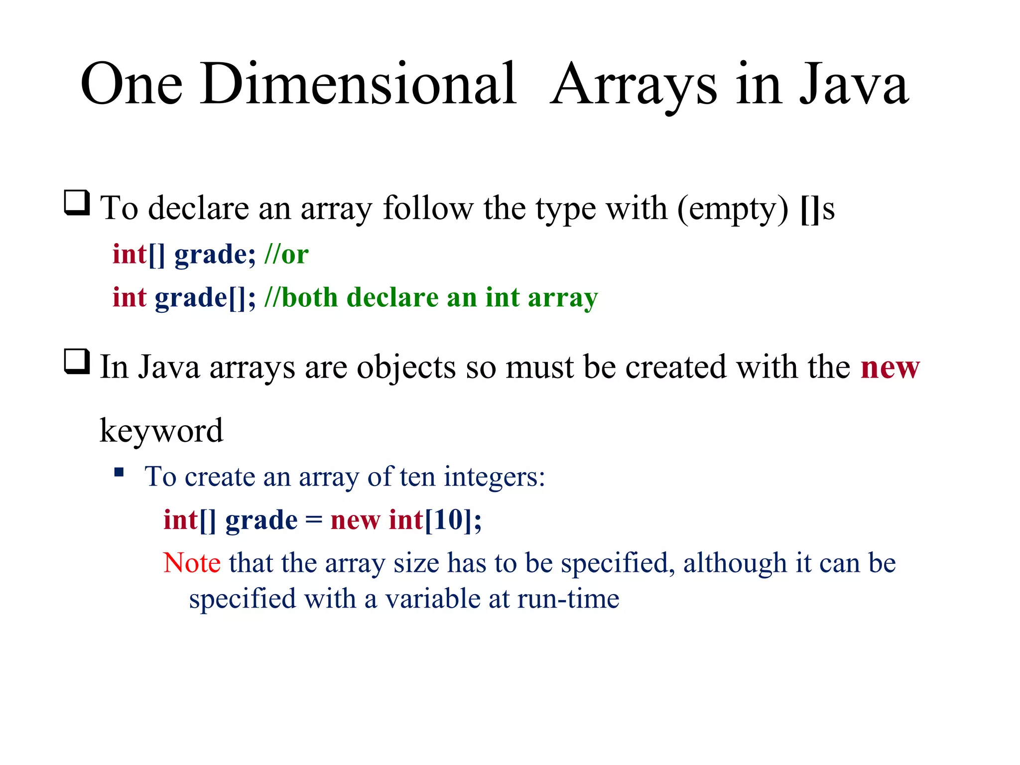 One Dimensional Arrays in Java 
To declare an array follow the type with (empty) []s 
int[] grade; //or 
int grade[]; //both declare an int array 
In Java arrays are objects so must be created with the new 
keyword 
 To create an array of ten integers: 
int[] grade = new int[10]; 
Note that the array size has to be specified, although it can be 
specified with a variable at run-time 
 