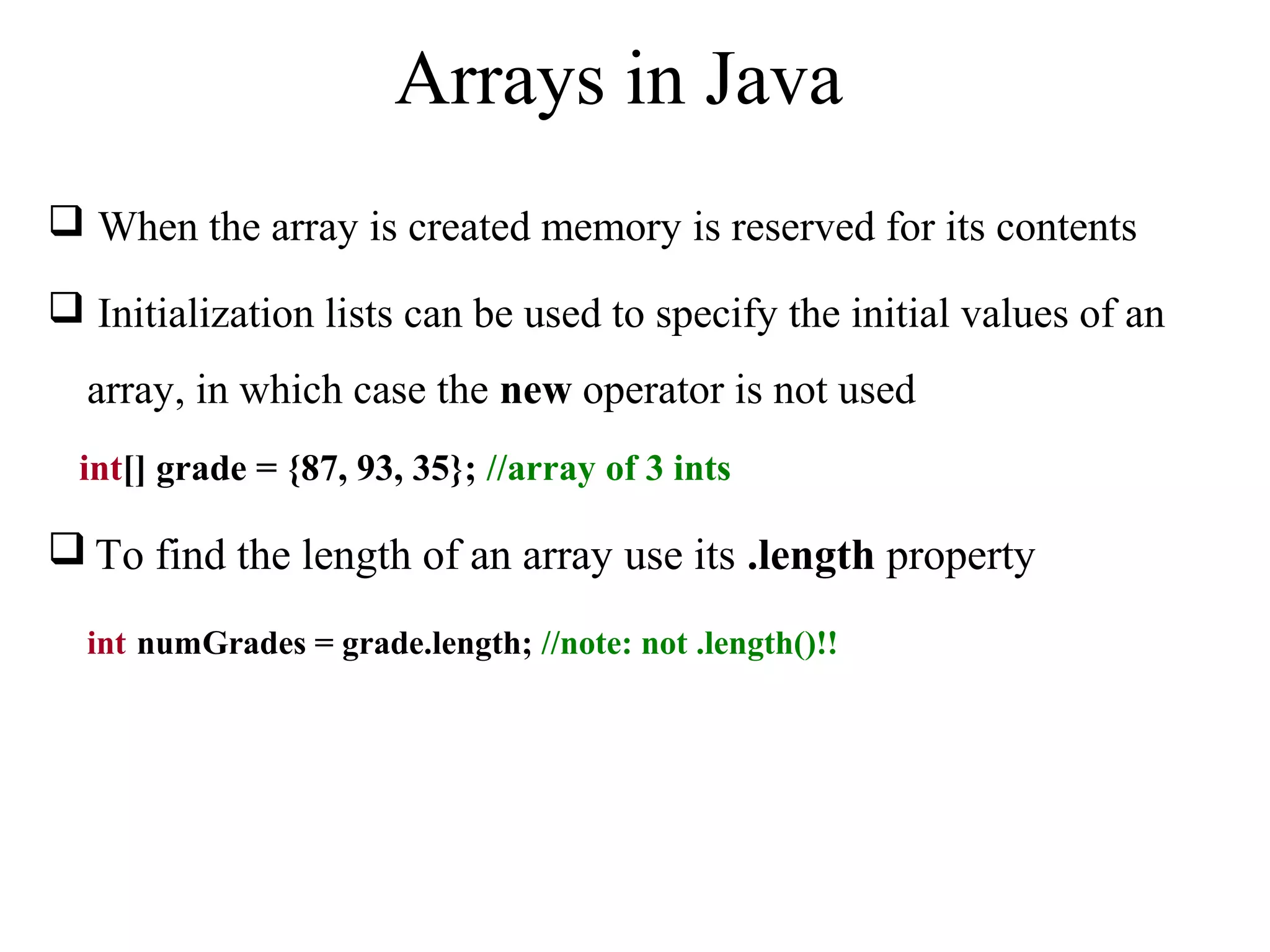 Arrays in Java 
 When the array is created memory is reserved for its contents 
 Initialization lists can be used to specify the initial values of an 
array, in which case the new operator is not used 
int[] grade = {87, 93, 35}; //array of 3 ints 
To find the length of an array use its .length property 
int numGrades = grade.length; //note: not .length()!! 
 