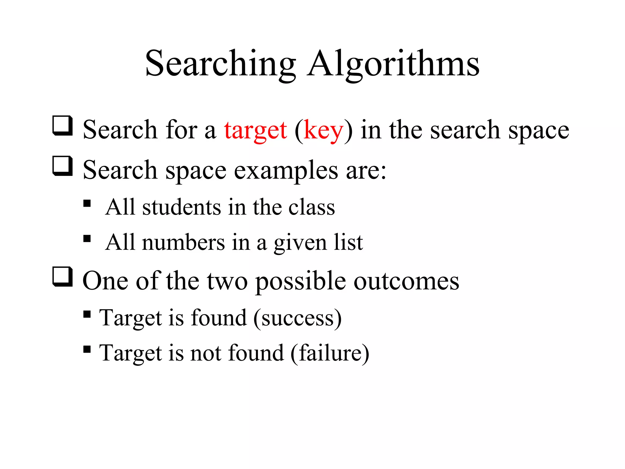 Searching Algorithms 
 Search for a target (key) in the search space 
 Search space examples are: 
 All students in the class 
 All numbers in a given list 
 One of the two possible outcomes 
 Target is found (success) 
 Target is not found (failure) 
 