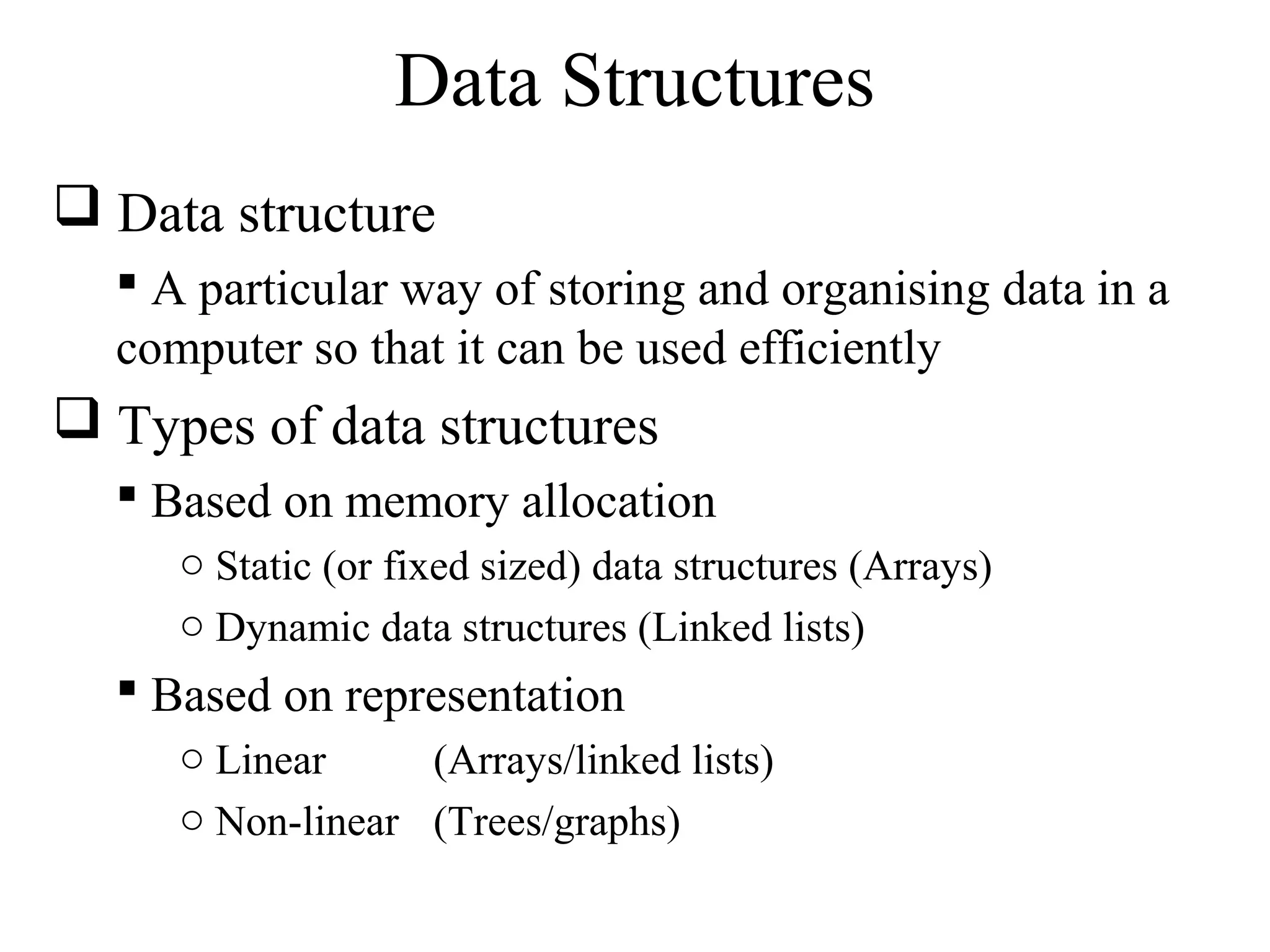 Data Structures 
 Data structure 
 A particular way of storing and organising data in a 
computer so that it can be used efficiently 
 Types of data structures 
 Based on memory allocation 
o Static (or fixed sized) data structures (Arrays) 
o Dynamic data structures (Linked lists) 
 Based on representation 
o Linear (Arrays/linked lists) 
o Non-linear (Trees/graphs) 
 