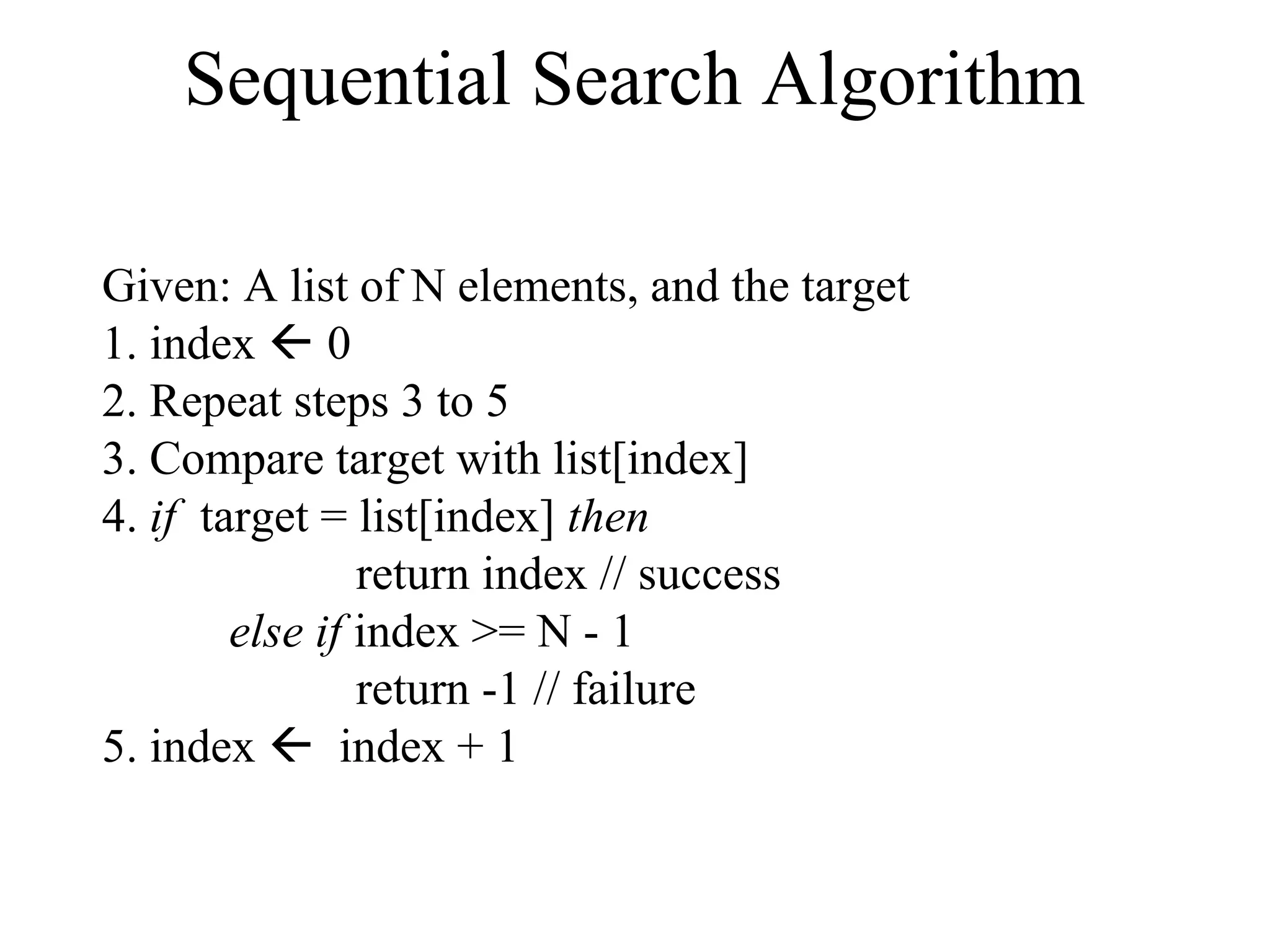 Sequential Search Algorithm 
Given: A list of N elements, and the target 
1. index  0 
2. Repeat steps 3 to 5 
3. Compare target with list[index] 
4. if target = list[index] then 
return index // success 
else if index >= N - 1 
return -1 // failure 
5. index  index + 1 
 