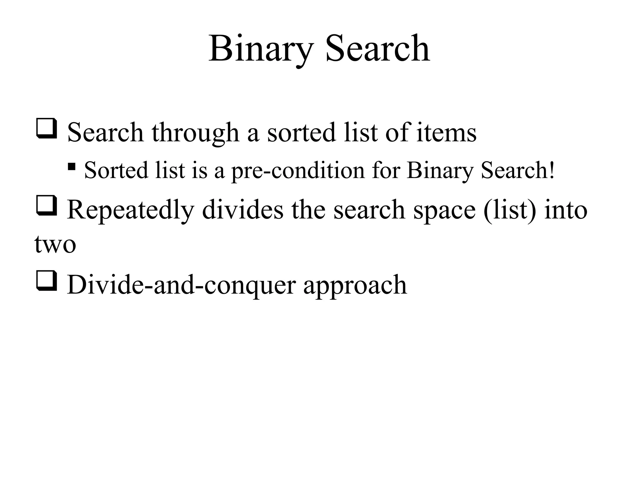 Binary Search 
 Search through a sorted list of items 
 Sorted list is a pre-condition for Binary Search! 
 Repeatedly divides the search space (list) into 
two 
 Divide-and-conquer approach 
 