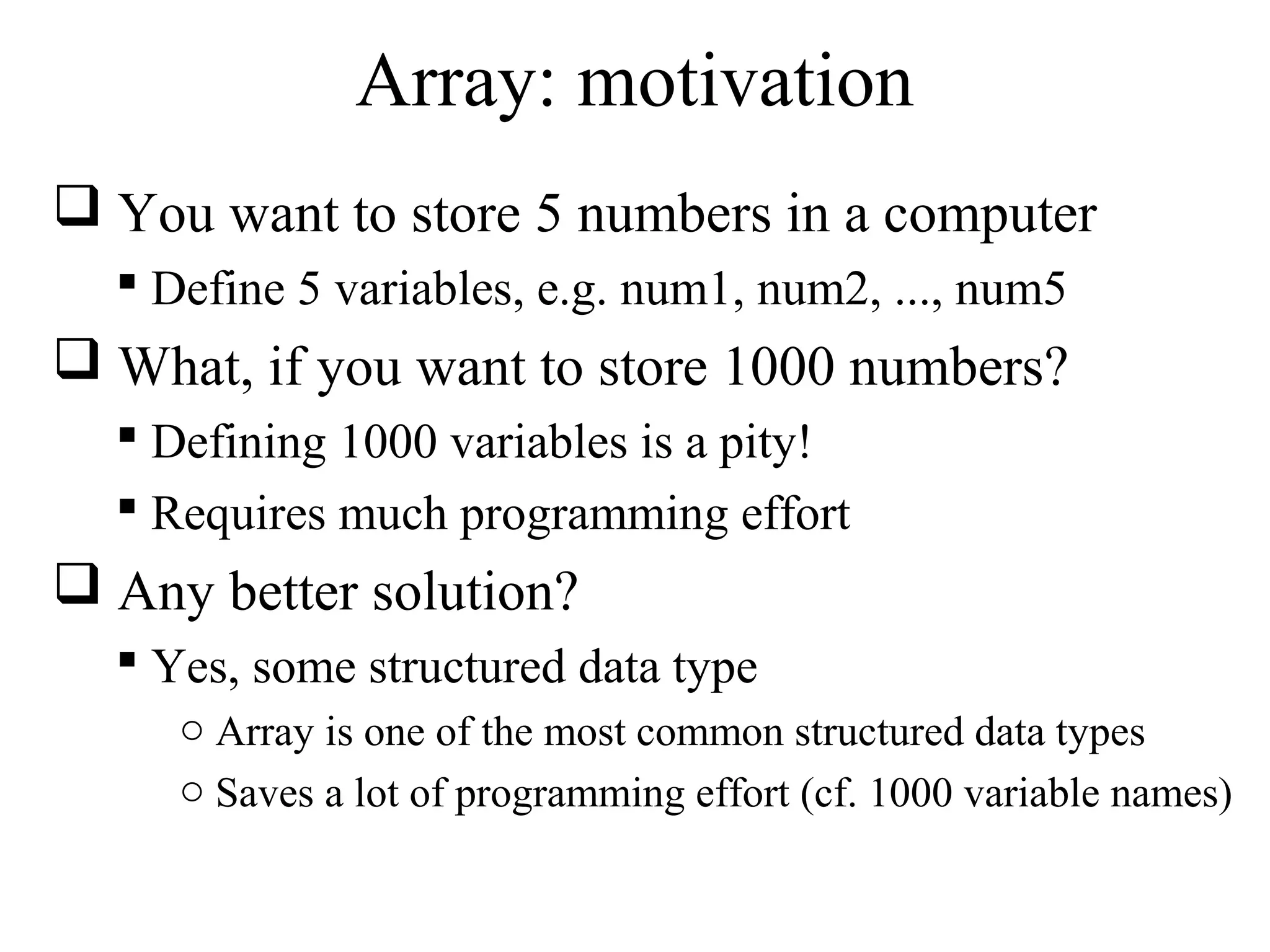 Array: motivation 
 You want to store 5 numbers in a computer 
 Define 5 variables, e.g. num1, num2, ..., num5 
 What, if you want to store 1000 numbers? 
 Defining 1000 variables is a pity! 
 Requires much programming effort 
 Any better solution? 
 Yes, some structured data type 
o Array is one of the most common structured data types 
o Saves a lot of programming effort (cf. 1000 variable names) 
 