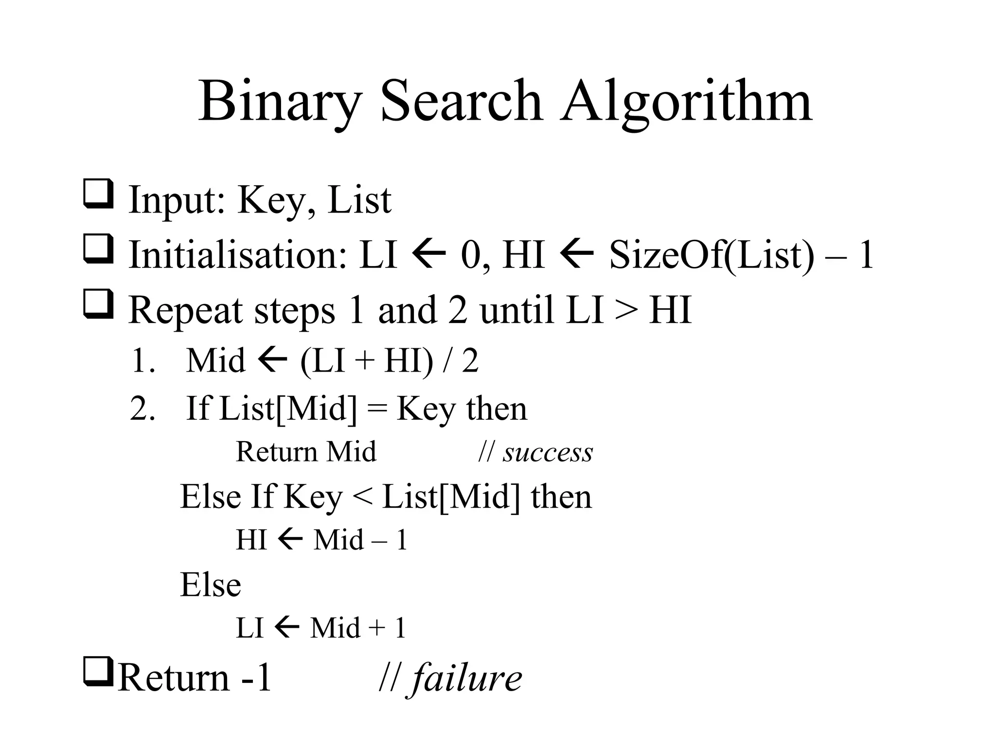 Binary Search Algorithm 
 Input: Key, List 
 Initialisation: LI  0, HI  SizeOf(List) – 1 
 Repeat steps 1 and 2 until LI > HI 
1. Mid  (LI + HI) / 2 
2. If List[Mid] = Key then 
Return Mid // success 
Else If Key < List[Mid] then 
HI  Mid – 1 
Else 
LI  Mid + 1 
Return -1 // failure 
 