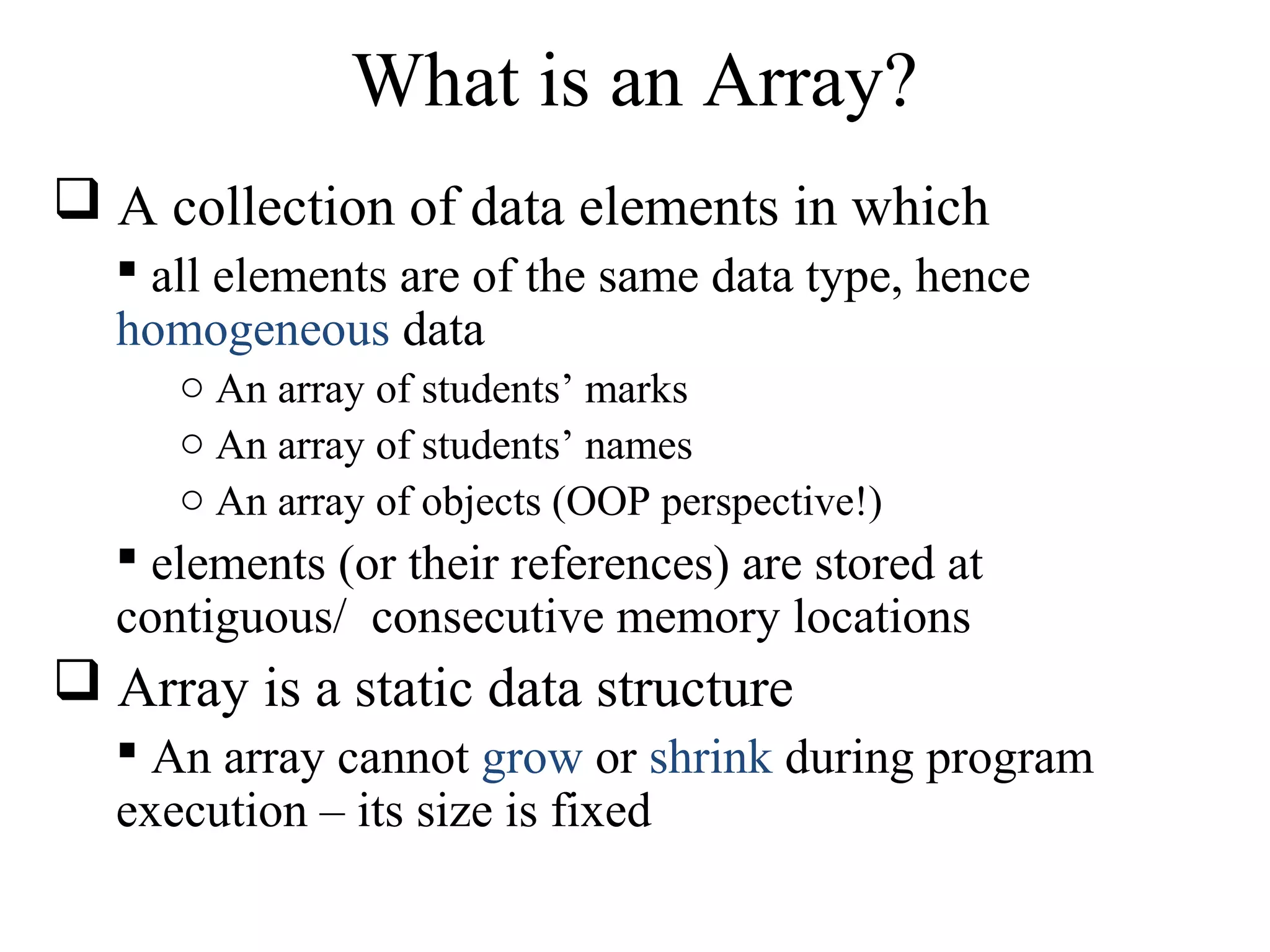 What is an Array? 
 A collection of data elements in which 
 all elements are of the same data type, hence 
homogeneous data 
o An array of students’ marks 
o An array of students’ names 
o An array of objects (OOP perspective!) 
 elements (or their references) are stored at 
contiguous/ consecutive memory locations 
 Array is a static data structure 
 An array cannot grow or shrink during program 
execution – its size is fixed 
 