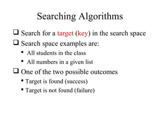 Searching Algorithms 
 Search for a target (key) in the search space 
 Search space examples are: 
 All students in the class 
 All numbers in a given list 
 One of the two possible outcomes 
 Target is found (success) 
 Target is not found (failure) 
 