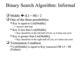 Binary Search Algorithm: Informal 
 Middle  (LI + HI) / 2 
 One of the three possibilities 
 Key is equal to List[Middle] 
o success and stop 
 Key is less than List[Middle] 
o Key should be in the left half of List, or it does not exist 
 Key is greater than List[Middle] 
o Key should be in the right half of List, or it does not exist 
 Termination Condition 
 List[Middle] is equal to Key (success) OR LI > HI 
(Failure) 
 