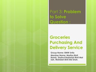 Part 3: Problem
to Solve
Question :
Groceries
Purchasing And
Delivery Service
Group Name: BMW Unity
Member Name: Marliza Binti
Ramly, Shahrul Badariah Binti Mat
Sah, Wahidah Binti Md Shah.
1
 