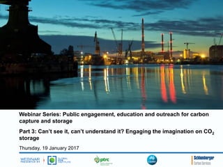 Webinar Series: Public engagement, education and outreach for carbon
capture and storage
Part 3: Can’t see it, can’t understand it? Engaging the imagination on CO2
storage
Thursday, 19 January 2017
 