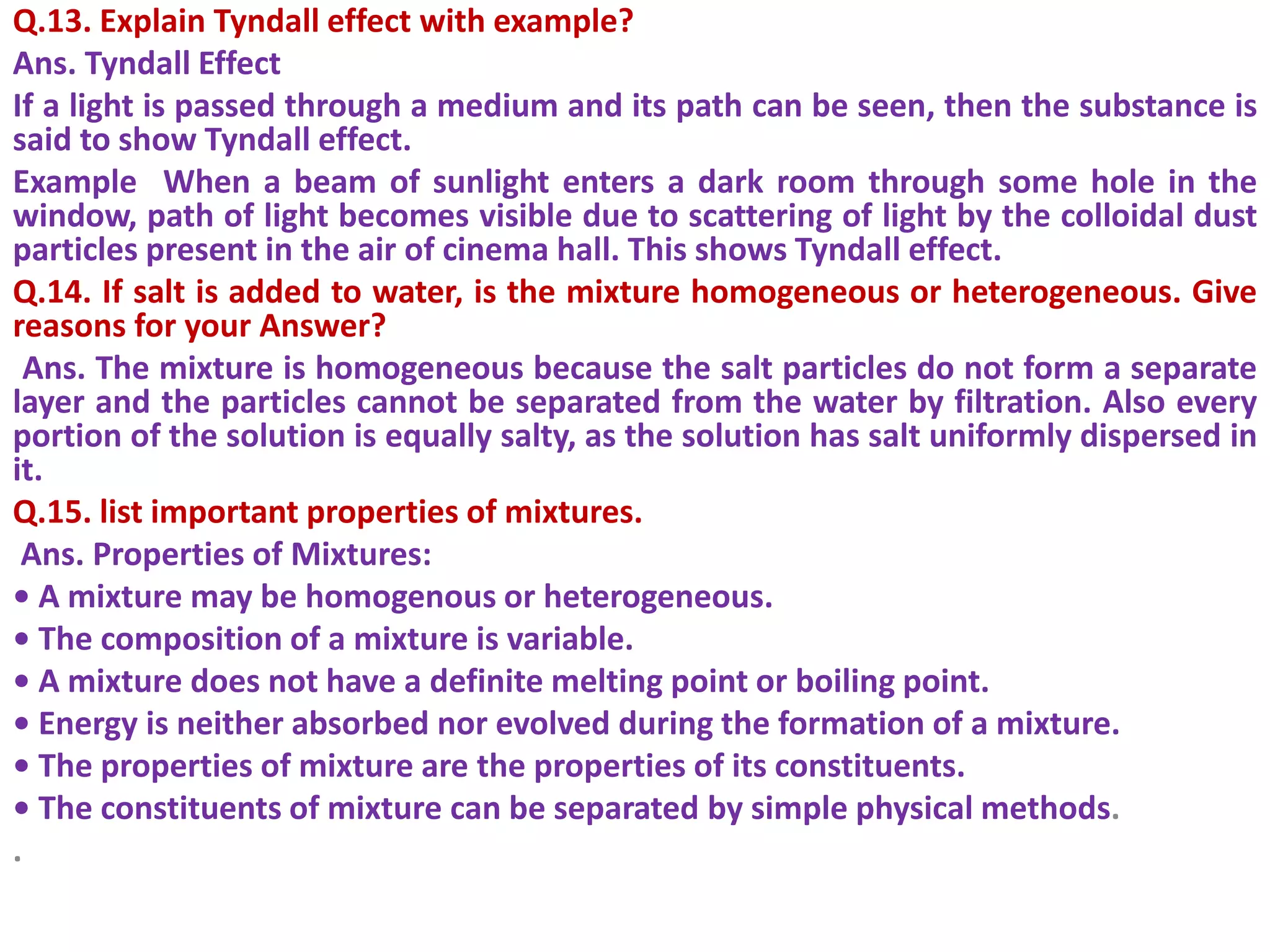 Q.13. Explain Tyndall effect with example?
Ans. Tyndall Effect
If a light is passed through a medium and its path can be seen, then the substance is
said to show Tyndall effect.
Example When a beam of sunlight enters a dark room through some hole in the
window, path of light becomes visible due to scattering of light by the colloidal dust
particles present in the air of cinema hall. This shows Tyndall effect.
Q.14. If salt is added to water, is the mixture homogeneous or heterogeneous. Give
reasons for your Answer?
Ans. The mixture is homogeneous because the salt particles do not form a separate
layer and the particles cannot be separated from the water by filtration. Also every
portion of the solution is equally salty, as the solution has salt uniformly dispersed in
it.
Q.15. list important properties of mixtures.
Ans. Properties of Mixtures:
• A mixture may be homogenous or heterogeneous.
• The composition of a mixture is variable.
• A mixture does not have a definite melting point or boiling point.
• Energy is neither absorbed nor evolved during the formation of a mixture.
• The properties of mixture are the properties of its constituents.
• The constituents of mixture can be separated by simple physical methods.
.
 