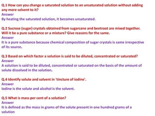 Q.1 How can you change a saturated solution to an unsaturated solution without adding
any more solvent to it?
Answer
By heating the saturated solution, it becomes unsaturated.
Q.2 Sucrose (sugar) crystals obtained from sugarcane and beetroot are mixed together.
Will it be a pure substance or a mixture? Give reasons for the same.
Answer
It is a pure substance because chemical composition of sugar crystals is same irrespective
of its source.
Q.3 Based on which factor a solution is said to be diluted, concentrated or saturated?
Answer
A solution is said to be diluted, concentrated or saturated on the basis of the amount of
solute dissolved in the solution.
Q.4 Identify solute and solvent in 'tincture of iodine'.
Answer
Iodine is the solute and alcohol is the solvent.
Q.5 What is mass per cent of a solution?
Answer
It is defined as the mass in grams of the solute present in one hundred grams of a
solution
 