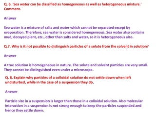 Q. 6. 'Sea water can be classified as homogeneous as well as heterogeneous mixture.'
Comment.
Answer
Sea water is a mixture of salts and water which cannot be separated except by
evaporation. Therefore, sea water is considered homogeneous. Sea water also contains
mud, decayed plant, etc., other than salts and water, so it is heterogeneous also.
Q.7. Why is it not possible to distinguish particles of a solute from the solvent in solution?
Answer
A true solution is homogeneous in nature. The solute and solvent particles are very small.
They cannot be distinguished even under a microscope.
Q. 8. Explain why particles of a colloidal solution do not settle down when left
undisturbed, while in the case of a suspension they do.
Answer
Particle size in a suspension is larger than those in a colloidal solution. Also molecular
interaction in a suspension is not strong enough to keep the particles suspended and
hence they settle down.
 