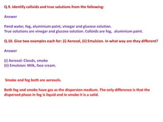 Q.9. Identify colloids and true solutions from the following:
Answer
Pond water, fog, aluminium paint, vinegar and glucose solution.
True solutions are vinegar and glucose solution. Colloids are fog, aluminium paint.
Q.10. Give two examples each for: (i) Aerosol, (ii) Emulsion. In what way are they different?
Answer
(i) Aerosol: Clouds, smoke
(ii) Emulsion: Milk, face cream.
Smoke and fog both are aerosols.
Both fog and smoke have gas as the dispersion medium. The only difference is that the
dispersed phase in fog is liquid and in smoke it is a solid.
 