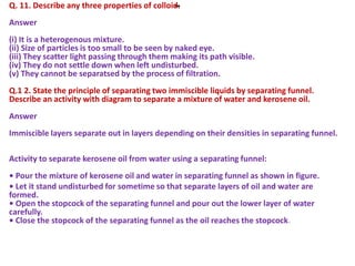 -Q. 11. Describe any three properties of colloid.
Answer
(i) It is a heterogenous mixture.
(ii) Size of particles is too small to be seen by naked eye.
(iii) They scatter light passing through them making its path visible.
(iv) They do not settle down when left undisturbed.
(v) They cannot be separatsed by the process of filtration.
Q.1 2. State the principle of separating two immiscible liquids by separating funnel.
Describe an activity with diagram to separate a mixture of water and kerosene oil.
Answer
Immiscible layers separate out in layers depending on their densities in separating funnel.
Activity to separate kerosene oil from water using a separating funnel:
• Pour the mixture of kerosene oil and water in separating funnel as shown in figure.
• Let it stand undisturbed for sometime so that separate layers of oil and water are
formed.
• Open the stopcock of the separating funnel and pour out the lower layer of water
carefully.
• Close the stopcock of the separating funnel as the oil reaches the stopcock.
 
