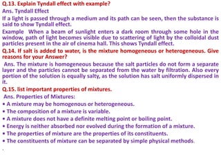 Q.13. Explain Tyndall effect with example?
Ans. Tyndall Effect
If a light is passed through a medium and its path can be seen, then the substance is
said to show Tyndall effect.
Example When a beam of sunlight enters a dark room through some hole in the
window, path of light becomes visible due to scattering of light by the colloidal dust
particles present in the air of cinema hall. This shows Tyndall effect.
Q.14. If salt is added to water, is the mixture homogeneous or heterogeneous. Give
reasons for your Answer?
Ans. The mixture is homogeneous because the salt particles do not form a separate
layer and the particles cannot be separated from the water by filtration. Also every
portion of the solution is equally salty, as the solution has salt uniformly dispersed in
it.
Q.15. list important properties of mixtures.
Ans. Properties of Mixtures:
• A mixture may be homogenous or heterogeneous.
• The composition of a mixture is variable.
• A mixture does not have a definite melting point or boiling point.
• Energy is neither absorbed nor evolved during the formation of a mixture.
• The properties of mixture are the properties of its constituents.
• The constituents of mixture can be separated by simple physical methods.
.
 