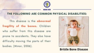 This disease is the abnormal
fragility of the bones. Children
who suffer from this disease are
prone to accidents. They also have
difficulty moving the parts of their
bodies. (Minor, 2006).
EDUC 103
THE FOLLOWING ARE COMMON PHYSICAL DISABILITIES:
Brittle Bone Disease
 