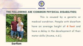 This is caused by a genetic or
medical condition. People with dwarfism
have an average height of 4 feet and
have a delay in the development of their
motor skills (Aruma, n.d.).
EDUC 103
THE FOLLOWING ARE COMMON PHYSICAL DISABILITIES:
Darfism
 