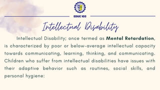 Intellectual Disability; once termed as Mental Retardation,
is characterized by poor or below-average intellectual capacity
towards communicating, learning, thinking, and communicating.
Children who suffer from intellectual disabilities have issues with
their adaptive behavior such as routines, social skills, and
personal hygiene:
EDUC 103
Intellectual Disability
 