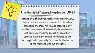Attention-deficit/hyperactivity disorder (ADHD)
Attention-deficit/hyperactivity disorder (ADHD)
is one of the most common mental disorders
affecting children. ADHD also affects many
adults. Symptoms of ADHD include inattention
(not being able to keep focus), hyperactivity
(excess movement that is not fitting to the
setting), and impulsivity (hasty acts that occur
at the moment without thought).
 