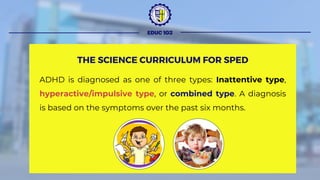 ADHD is diagnosed as one of three types: Inattentive type,
hyperactive/impulsive type, or combined type. A diagnosis
is based on the symptoms over the past six months.
EDUC 103
THE SCIENCE CURRICULUM FOR SPED
 
